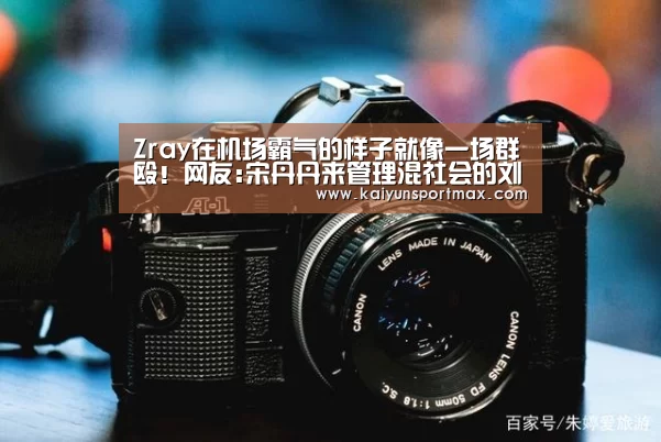 Zray在机场霸气的样子就像一场群殴!网友:宋丹丹来管理混社会的刘星-开云官网(图1) 开云快讯