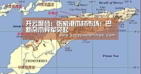 开云聚合:张家港木材市场:巴新杂木异军突起(图1) 开云官网